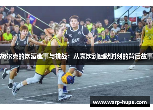 胡尔克的饮酒趣事与挑战：从豪饮到幽默时刻的背后故事