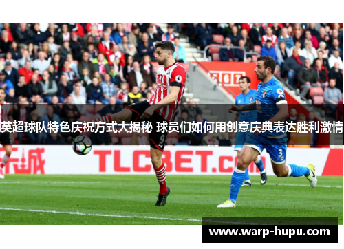 英超球队特色庆祝方式大揭秘 球员们如何用创意庆典表达胜利激情