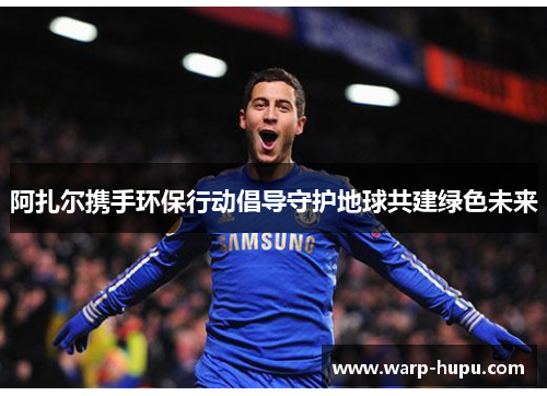 阿扎尔携手环保行动倡导守护地球共建绿色未来 阿扎尔携手环保行动倡导守护地球共建绿色未来
