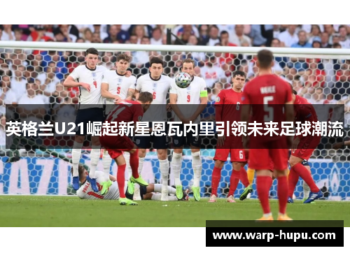 英格兰U21崛起新星恩瓦内里引领未来足球潮流