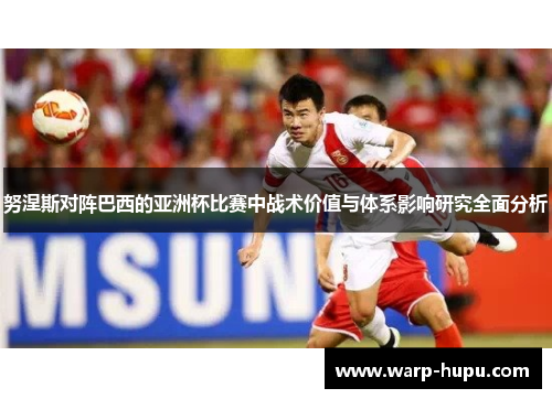 努涅斯对阵巴西的亚洲杯比赛中战术价值与体系影响研究全面分析