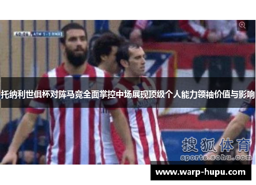 托纳利世俱杯对阵马竞全面掌控中场展现顶级个人能力领袖价值与影响