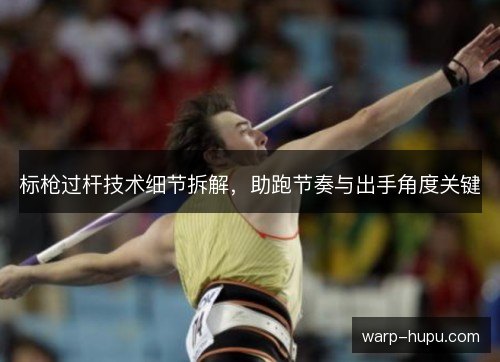 标枪过杆技术细节拆解，助跑节奏与出手角度关键